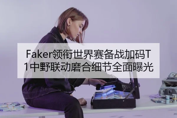 Faker领衔世界赛备战加码T1中野联动磨合细节全面曝光