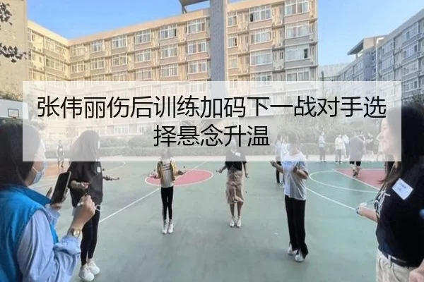 张伟丽伤后训练加码下一战对手选择悬念升温